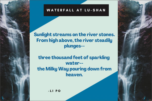 Waterfall at Lu-Shan by Li Po   Next      Sunlight streams on the river stones. From high above, the river steadily plunges--  three thousand feet of sparkling water-- the Milky Way pouring down from heaven.